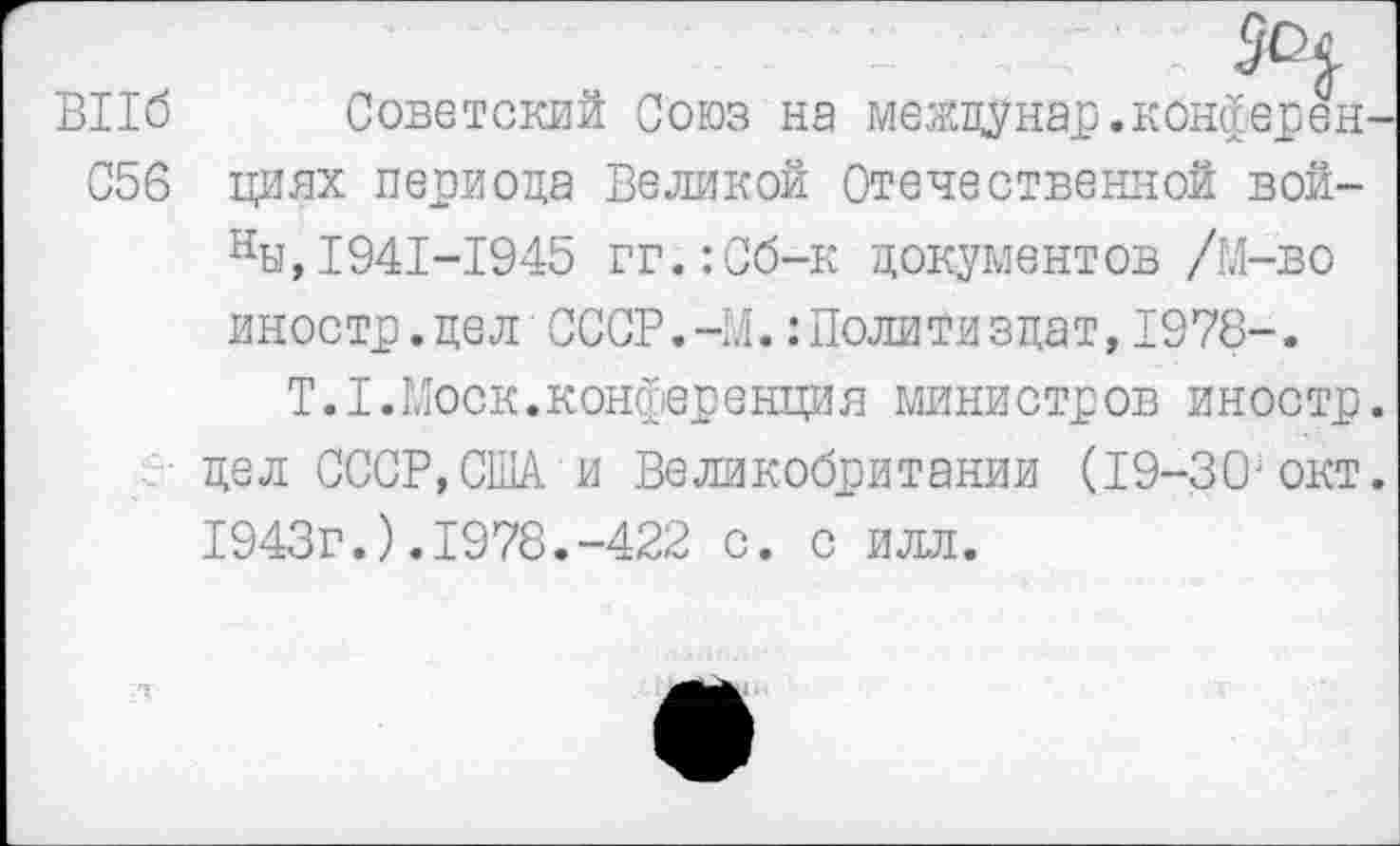 ﻿BII6 Советский Союз на между нар. кбнферен С56 циях периода Великой Отечественной вой-ны,1941-1945 гг.:Сб-к документов /М-во иностр.дел СССР.-М.:Политиздат,1978-.
T.I.Моск.конференция министров иностр дел СССР,США и Великобритании (19-30;окт 1943г.).1978.-422 с. с илл.